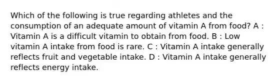 Which of the following is true regarding athletes and the consumption of an adequate amount of vitamin A from food? A : Vitamin A is a difficult vitamin to obtain from food. B : Low vitamin A intake from food is rare. C : Vitamin A intake generally reflects fruit and vegetable intake. D : Vitamin A intake generally reflects energy intake.