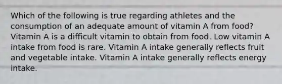 Which of the following is true regarding athletes and the consumption of an adequate amount of vitamin A from food? Vitamin A is a difficult vitamin to obtain from food. Low vitamin A intake from food is rare. Vitamin A intake generally reflects fruit and vegetable intake. Vitamin A intake generally reflects energy intake.