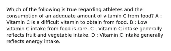 Which of the following is true regarding athletes and the consumption of an adequate amount of vitamin C from food? A : Vitamin C is a difficult vitamin to obtain from food. B : Low vitamin C intake from food is rare. C : Vitamin C intake generally reflects fruit and vegetable intake. D : Vitamin C intake generally reflects energy intake.