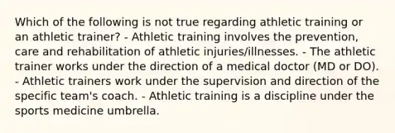 Which of the following is not true regarding athletic training or an athletic trainer? - Athletic training involves the prevention, care and rehabilitation of athletic injuries/illnesses. - The athletic trainer works under the direction of a medical doctor (MD or DO). - Athletic trainers work under the supervision and direction of the specific team's coach. - Athletic training is a discipline under the sports medicine umbrella.