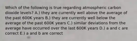 Which of the following is true regarding atmospheric carbon dioxide levels? A.) they are currently well above the average of the past 600K years B.) they are currently well below the average of the past 600K years C.) similar deviations from the average have occurred over the last 600K years D.) a and c are correct E.) a and b are correct