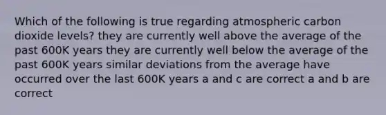 Which of the following is true regarding atmospheric carbon dioxide levels? they are currently well above the average of the past 600K years they are currently well below the average of the past 600K years similar deviations from the average have occurred over the last 600K years a and c are correct a and b are correct