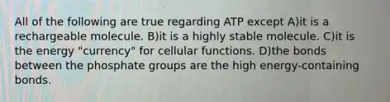 All of the following are true regarding ATP except A)it is a rechargeable molecule. B)it is a highly stable molecule. C)it is the energy "currency" for cellular functions. D)the bonds between the phosphate groups are the high energy-containing bonds.