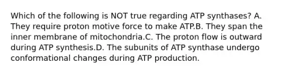 Which of the following is NOT true regarding ATP synthases? A. They require proton motive force to make ATP.B. They span the inner membrane of mitochondria.C. The proton flow is outward during <a href='https://www.questionai.com/knowledge/kx3XpCJrFz-atp-synthesis' class='anchor-knowledge'>atp synthesis</a>.D. The subunits of ATP synthase undergo conformational changes during <a href='https://www.questionai.com/knowledge/kQXM5vFKbG-atp-production' class='anchor-knowledge'>atp production</a>.