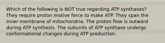 Which of the following is NOT true regarding ATP synthases? They require proton motive force to make ATP. They span the inner membrane of mitochondria. The proton flow is outward during ATP synthesis. The subunits of ATP synthase undergo conformational changes during ATP production.