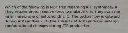 Which of the following is NOT true regarding ATP synthases? A. They require proton motive force to make ATP. B. They span the inner membrane of mitochondria. C. The proton flow is outward during ATP synthesis. D. The subunits of ATP synthase undergo conformational changes during ATP production.