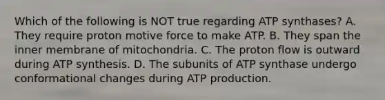 Which of the following is NOT true regarding ATP synthases? A. They require proton motive force to make ATP. B. They span the inner membrane of mitochondria. C. The proton flow is outward during <a href='https://www.questionai.com/knowledge/kx3XpCJrFz-atp-synthesis' class='anchor-knowledge'>atp synthesis</a>. D. The subunits of ATP synthase undergo conformational changes during <a href='https://www.questionai.com/knowledge/kQXM5vFKbG-atp-production' class='anchor-knowledge'>atp production</a>.