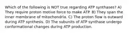 Which of the following is NOT true regarding ATP synthases? A) They require proton motive force to make ATP. B) They span the inner membrane of mitochondria. C) The proton flow is outward during ATP synthesis. D) The subunits of ATP synthase undergo conformational changes during ATP production.