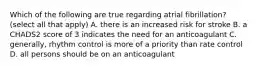 Which of the following are true regarding atrial fibrillation? (select all that apply) A. there is an increased risk for stroke B. a CHADS2 score of 3 indicates the need for an anticoagulant C. generally, rhythm control is more of a priority than rate control D. all persons should be on an anticoagulant