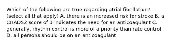 Which of the following are true regarding atrial fibrillation? (select all that apply) A. there is an increased risk for stroke B. a CHADS2 score of 3 indicates the need for an anticoagulant C. generally, rhythm control is more of a priority than rate control D. all persons should be on an anticoagulant