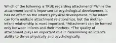 Which of the following is TRUE regarding attachment? *While the attachment bond is important to psychological development, it has no effect on the infant's physical development. *The infant can form multiple attachment relationships, but the mother-infant relationship is most important. *Attachment can be formed only between infants and their mothers. *The quality of attachment plays an important role in determining an infant's ability to thrive physically and psychologically.