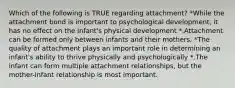 Which of the following is TRUE regarding attachment? *While the attachment bond is important to psychological development, it has no effect on the infant's physical development *.Attachment can be formed only between infants and their mothers. *The quality of attachment plays an important role in determining an infant's ability to thrive physically and psychologically *.The infant can form multiple attachment relationships, but the mother-infant relationship is most important.