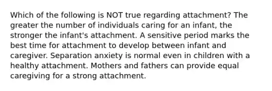 Which of the following is NOT true regarding attachment? The greater the number of individuals caring for an infant, the stronger the infant's attachment. A sensitive period marks the best time for attachment to develop between infant and caregiver. Separation anxiety is normal even in children with a healthy attachment. Mothers and fathers can provide equal caregiving for a strong attachment.