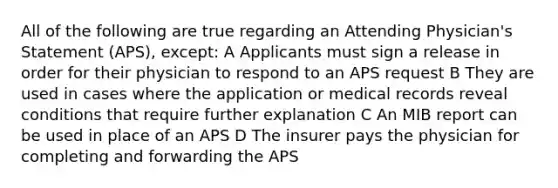 All of the following are true regarding an Attending Physician's Statement (APS), except: A Applicants must sign a release in order for their physician to respond to an APS request B They are used in cases where the application or medical records reveal conditions that require further explanation C An MIB report can be used in place of an APS D The insurer pays the physician for completing and forwarding the APS