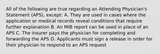 All of the following are true regarding an Attending Physician's Statement (APS), except: A. They are used in cases where the application or medical records reveal conditions that require further explanation B. An MIB report can be used in place of an APS C. The insurer pays the physician for completing and forwarding the APS D. Applicants must sign a release in order for their physician to respond to an APS request