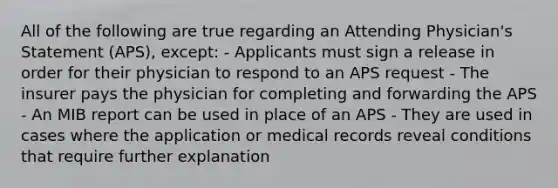 All of the following are true regarding an Attending Physician's Statement (APS), except: - Applicants must sign a release in order for their physician to respond to an APS request - The insurer pays the physician for completing and forwarding the APS - An MIB report can be used in place of an APS - They are used in cases where the application or medical records reveal conditions that require further explanation