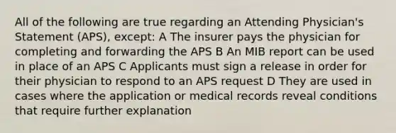 All of the following are true regarding an Attending Physician's Statement (APS), except: A The insurer pays the physician for completing and forwarding the APS B An MIB report can be used in place of an APS C Applicants must sign a release in order for their physician to respond to an APS request D They are used in cases where the application or medical records reveal conditions that require further explanation