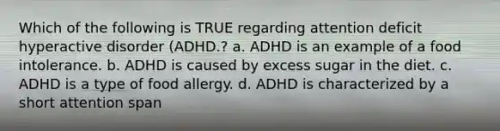 Which of the following is TRUE regarding attention deficit hyperactive disorder (ADHD.? a. ADHD is an example of a food intolerance. b. ADHD is caused by excess sugar in the diet. c. ADHD is a type of food allergy. d. ADHD is characterized by a short attention span