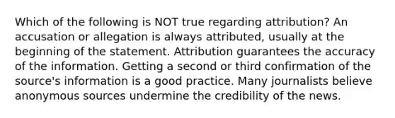 Which of the following is NOT true regarding attribution? An accusation or allegation is always attributed, usually at the beginning of the statement. Attribution guarantees the accuracy of the information. Getting a second or third confirmation of the source's information is a good practice. Many journalists believe anonymous sources undermine the credibility of the news.