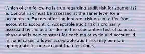 Which of the following is true regarding audit risk for segments? a. Control risk must be assessed at the same level for all accounts. b. Factors affecting inherent risk do not differ from account to account. c. Acceptable audit risk is ordinarily assessed by the auditor during the substantive test of balances phase and is held constant for each major cycle and account. d. In some cases, a lower acceptable audit risk may be more appropriate for one account than for others.