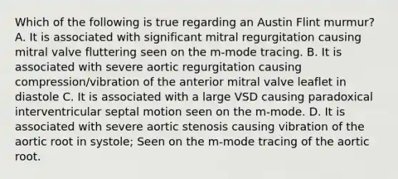 Which of the following is true regarding an Austin Flint murmur? A. It is associated with significant mitral regurgitation causing mitral valve fluttering seen on the m-mode tracing. B. It is associated with severe aortic regurgitation causing compression/vibration of the anterior mitral valve leaflet in diastole C. It is associated with a large VSD causing paradoxical interventricular septal motion seen on the m-mode. D. It is associated with severe aortic stenosis causing vibration of the aortic root in systole; Seen on the m-mode tracing of the aortic root.