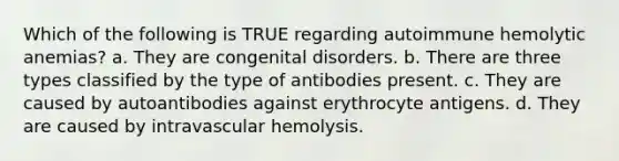 Which of the following is TRUE regarding autoimmune hemolytic anemias? a. They are congenital disorders. b. There are three types classified by the type of antibodies present. c. They are caused by autoantibodies against erythrocyte antigens. d. They are caused by intravascular hemolysis.