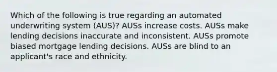 Which of the following is true regarding an automated underwriting system (AUS)? AUSs increase costs. AUSs make lending decisions inaccurate and inconsistent. AUSs promote biased mortgage lending decisions. AUSs are blind to an applicant's race and ethnicity.