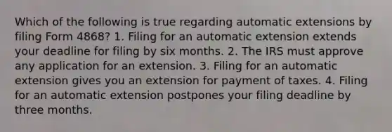 Which of the following is true regarding automatic extensions by filing Form 4868? 1. Filing for an automatic extension extends your deadline for filing by six months. 2. The IRS must approve any application for an extension. 3. Filing for an automatic extension gives you an extension for payment of taxes. 4. Filing for an automatic extension postpones your filing deadline by three months.