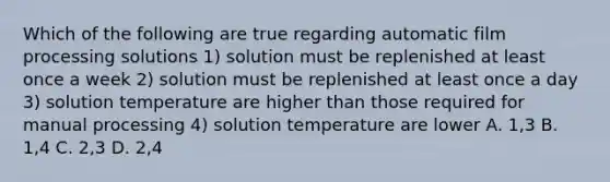 Which of the following are true regarding automatic film processing solutions 1) solution must be replenished at least once a week 2) solution must be replenished at least once a day 3) solution temperature are higher than those required for manual processing 4) solution temperature are lower A. 1,3 B. 1,4 C. 2,3 D. 2,4