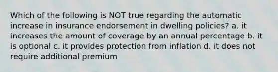 Which of the following is NOT true regarding the automatic increase in insurance endorsement in dwelling policies? a. it increases the amount of coverage by an annual percentage b. it is optional c. it provides protection from inflation d. it does not require additional premium