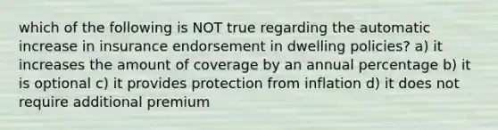 which of the following is NOT true regarding the automatic increase in insurance endorsement in dwelling policies? a) it increases the amount of coverage by an annual percentage b) it is optional c) it provides protection from inflation d) it does not require additional premium