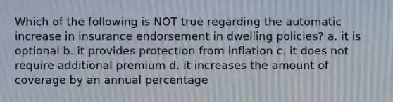 Which of the following is NOT true regarding the automatic increase in insurance endorsement in dwelling policies? a. it is optional b. it provides protection from inflation c. it does not require additional premium d. it increases the amount of coverage by an annual percentage