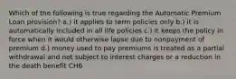 Which of the following is true regarding the Automatic Premium Loan provision? a.) it applies to term policies only b.) it is automatically included in all life policies c.) it keeps the policy in force when it would otherwise lapse due to nonpayment of premium d.) money used to pay premiums is treated as a partial withdrawal and not subject to interest charges or a reduction in the death benefit CH6