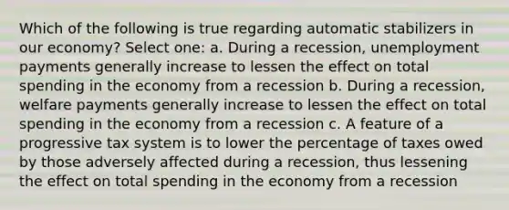 Which of the following is true regarding automatic stabilizers in our economy? Select one: a. During a recession, unemployment payments generally increase to lessen the effect on total spending in the economy from a recession b. During a recession, welfare payments generally increase to lessen the effect on total spending in the economy from a recession c. A feature of a progressive tax system is to lower the percentage of taxes owed by those adversely affected during a recession, thus lessening the effect on total spending in the economy from a recession