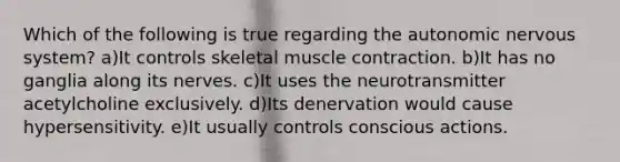 Which of the following is true regarding <a href='https://www.questionai.com/knowledge/kMqcwgxBsH-the-autonomic-nervous-system' class='anchor-knowledge'>the autonomic <a href='https://www.questionai.com/knowledge/kThdVqrsqy-nervous-system' class='anchor-knowledge'>nervous system</a></a>? a)It controls skeletal <a href='https://www.questionai.com/knowledge/k0LBwLeEer-muscle-contraction' class='anchor-knowledge'>muscle contraction</a>. b)It has no ganglia along its nerves. c)It uses the neurotransmitter acetylcholine exclusively. d)Its denervation would cause hypersensitivity. e)It usually controls conscious actions.