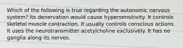 Which of the following is true regarding the autonomic nervous system? Its denervation would cause hypersensitivity. It controls skeletal muscle contraction. It usually controls conscious actions. It uses the neurotransmitter acetylcholine exclusively. It has no ganglia along its nerves.