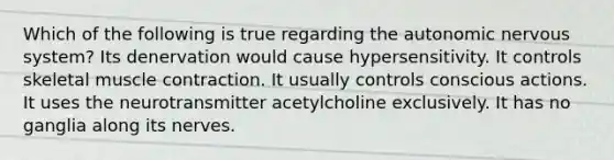 Which of the following is true regarding the autonomic nervous system? Its denervation would cause hypersensitivity. It controls skeletal muscle contraction. It usually controls conscious actions. It uses the neurotransmitter acetylcholine exclusively. It has no ganglia along its nerves.