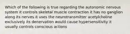 Which of the following is true regarding the autonomic nervous system it controls skeletal muscle contraction it has no ganglion along its nerves it uses the neurotransmitter acetylcholine exclusively its denervation would cause hypersensitivity it usually controls conscious actions