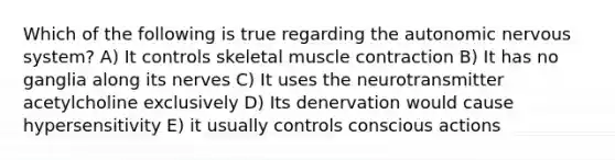 Which of the following is true regarding the autonomic nervous system? A) It controls skeletal muscle contraction B) It has no ganglia along its nerves C) It uses the neurotransmitter acetylcholine exclusively D) Its denervation would cause hypersensitivity E) it usually controls conscious actions