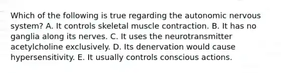 Which of the following is true regarding the autonomic nervous system? A. It controls skeletal muscle contraction. B. It has no ganglia along its nerves. C. It uses the neurotransmitter acetylcholine exclusively. D. Its denervation would cause hypersensitivity. E. It usually controls conscious actions.