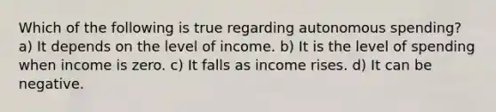 Which of the following is true regarding autonomous spending? a) It depends on the level of income. b) It is the level of spending when income is zero. c) It falls as income rises. d) It can be negative.