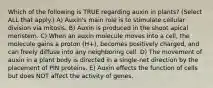 Which of the following is TRUE regarding auxin in plants? (Select ALL that apply.) A) Auxin's main role is to stimulate cellular division via mitosis. B) Auxin is produced in the shoot apical meristem. C) When an auxin molecule moves into a cell, the molecule gains a proton (H+), becomes positively charged, and can freely diffuse into any neighboring cell. D) The movement of auxin in a plant body is directed in a single-net direction by the placement of PIN proteins. E) Auxin effects the function of cells but does NOT affect the activity of genes.