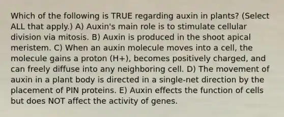 Which of the following is TRUE regarding auxin in plants? (Select ALL that apply.) A) Auxin's main role is to stimulate cellular division via mitosis. B) Auxin is produced in the shoot apical meristem. C) When an auxin molecule moves into a cell, the molecule gains a proton (H+), becomes positively charged, and can freely diffuse into any neighboring cell. D) The movement of auxin in a plant body is directed in a single-net direction by the placement of PIN proteins. E) Auxin effects the function of cells but does NOT affect the activity of genes.