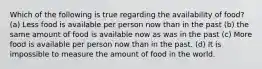 Which of the following is true regarding the availability of food? (a) Less food is available per person now than in the past (b) the same amount of food is available now as was in the past (c) More food is available per person now than in the past. (d) It is impossible to measure the amount of food in the world.