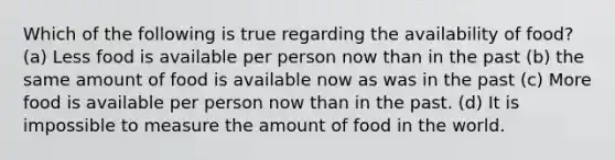 Which of the following is true regarding the availability of food? (a) Less food is available per person now than in the past (b) the same amount of food is available now as was in the past (c) More food is available per person now than in the past. (d) It is impossible to measure the amount of food in the world.