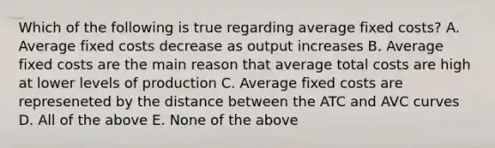 Which of the following is true regarding average fixed costs? A. Average fixed costs decrease as output increases B. Average fixed costs are the main reason that average total costs are high at lower levels of production C. Average fixed costs are represeneted by the distance between the ATC and AVC curves D. All of the above E. None of the above