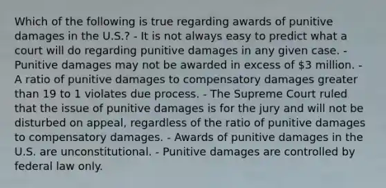 Which of the following is true regarding awards of punitive damages in the U.S.? - It is not always easy to predict what a court will do regarding punitive damages in any given case. - Punitive damages may not be awarded in excess of 3 million. - A ratio of punitive damages to compensatory damages greater than 19 to 1 violates due process. - The Supreme Court ruled that the issue of punitive damages is for the jury and will not be disturbed on appeal, regardless of the ratio of punitive damages to compensatory damages. - Awards of punitive damages in the U.S. are unconstitutional. - Punitive damages are controlled by federal law only.