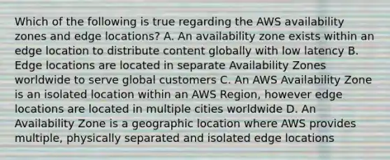 Which of the following is true regarding the AWS availability zones and edge locations? A. An availability zone exists within an edge location to distribute content globally with low latency B. Edge locations are located in separate Availability Zones worldwide to serve global customers C. An AWS Availability Zone is an isolated location within an AWS Region, however edge locations are located in multiple cities worldwide D. An Availability Zone is a geographic location where AWS provides multiple, physically separated and isolated edge locations