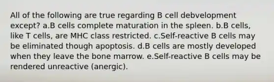 All of the following are true regarding B cell debvelopment except? a.B cells complete maturation in the spleen. b.B cells, like T cells, are MHC class restricted. c.Self-reactive B cells may be eliminated though apoptosis. d.B cells are mostly developed when they leave the bone marrow. e.Self-reactive B cells may be rendered unreactive (anergic).