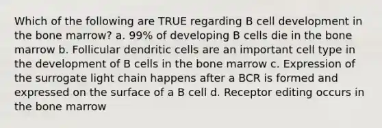 Which of the following are TRUE regarding B cell development in the bone marrow? a. 99% of developing B cells die in the bone marrow b. Follicular dendritic cells are an important cell type in the development of B cells in the bone marrow c. Expression of the surrogate light chain happens after a BCR is formed and expressed on the surface of a B cell d. Receptor editing occurs in the bone marrow